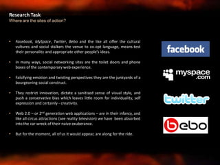 • Facebook, MySpace, Twitter, Bebo and the like all offer the cultural
vultures and social stalkers the venue to co-opt language, means-test
their personality and appropriate other people’s ideas.
• In many ways, social networking sites are the toilet doors and phone
boxes of the contemporary web experience.
• Falsifying emotion and twisting perspectives they are the junkyards of a
bourgeoning social construct.
• They restrict innovation, dictate a sanitised sense of visual style, and
push a conservative bias which leaves little room for individuality, self
expression and certainly - creativity.
• Web 2.0 – or 2nd generation web applications – are in their infancy, and
like all circus attractions (see reality television) we have been absorbed
into the car wreck of their naive exuberance.
• But for the moment, all of us it would appear, are along for the ride.
Research Task
Where are the sites of action?
 