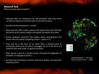• Obviously they are mechanisms for self promotion, and many artists
use them as devices to sell their work or promote an event.
• So where do the practitioner’s reside?
• What web sites offer a wider audience the opportunity to be informed,
feel the force of creative intellect and explore the power of an idea?
• Artists, designers, musicians, film makers, poets, photographers and
writers have all created compelling content – where is it?
• They may be in the form of an online folio, a discreet piece of
technology which uses the web to propagate art or in the form of a
collective who work under an agreed manifesto.
• They may be a part of a content portal, connected by geography, or
discipline, or language or politics ….
• But they have one thing in common, they work, display and share their
creativity online.
Research Task
Where are the sites of action?
Internet Universe | San Diego
Supercomputer Centre | 2008
 