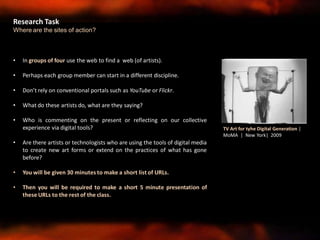 • In groups of four use the web to find a web (of artists).
• Perhaps each group member can start in a different discipline.
• Don’t rely on conventional portals such as YouTube or Flickr.
• What do these artists do, what are they saying?
• Who is commenting on the present or reflecting on our collective
experience via digital tools?
• Are there artists or technologists who are using the tools of digital media
to create new art forms or extend on the practices of what has gone
before?
• You will be given 30 minutes to make a short list of URLs.
• Then you will be required to make a short 5 minute presentation of
these URLs to the rest of the class.
Research Task
Where are the sites of action?
TV Art for tyhe Digital Generation |
MoMA | New York| 2009
 