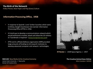 Information Processing Office, 1958
• In response to Sputnik 1 and further launches which were
to follow, Dwight Eisenhower kick started Information
Processing Office (IPTO) in 1958.
• It’s brief was to develop a communications network which
would withstand a nuclear attack and allow the US military
to “coordinate a response”. (www.livinginternet.com)
• IPTO and its affiliate Defence organisation ARPA provided
large amounts of funding to US research institutes to
develop advanced computer and network technologies.
The Birth of the Network
A Blue Planet, Note Paper and Pop (Goes) Culture
The Creative Animal Goes Online
Mitch Goodwin 020509
NM1102 New Media & the Creative Economy
James Cook University | Townsville
School of Creative Arts
R7 Rocket | USSR Space Agency | 1957
 