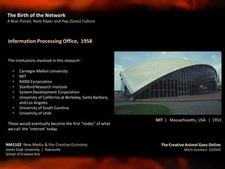 Information Processing Office, 1958
The institutions involved in this research :
• Carnegie-Mellon University
• MIT
• RAND Corporation
• Stanford Research Institute
• SystemDevelopment Corporation
• University of California at Berkeley, Santa Barbara,
and Los Angeles
• University of South Carolina
• University of Utah
These would eventually become the first “nodes” of what
we call the ‘internet’ today.
The Birth of the Network
A Blue Planet, Note Paper and Pop (Goes) Culture
The Creative Animal Goes Online
Mitch Goodwin 020509
NM1102 New Media & the Creative Economy
James Cook University | Townsville
School of Creative Arts
MIT | Massachusetts, USA | 1953
 