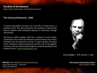 The Universal Network, 1960
“It seems reasonable to envision, for a time 10 or 15 years hence, a
'thinking center' that will incorporate the functions of present-day
libraries together with anticipated advances in information storage
and retrieval.
The picture readily enlarges itself into a network of such centers,
connected to one another by wide-band communication lines and to
individual users by leased-wire services. In such a system, the speed
of the computers would be balanced, and the cost of the gigantic
memories and the sophisticated programs would be divided by the
number of users.” (www.livinginternet.com)
The Birth of the Network
A Blue Planet, Note Paper and Pop (Goes) Culture
The Creative Animal Goes Online
Mitch Goodwin 020509
NM1102 New Media & the Creative Economy
James Cook University | Townsville
School of Creative Arts
J.C.R. Licklider | IPTO Director | 1962
 