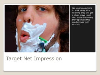 We want consumers
                        to walk away with
                        knowing they will get
                        a close shave . And
                        also know the money
                        they spent on this
                        product was well
                        worth it .




Target Net Impression
 