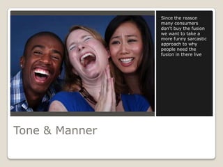 Since the reason
                many consumers
                don’t buy the fusion
                we want to take a
                more funny sarcastic
                approach to why
                people need the
                fusion in there live




Tone & Manner
 