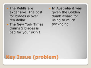   The Refills are          In Australia it was
    expensive .The cost       given the Golden
    for blades is over        dumb award for
    ten dollar !              using to much
   The New York Times        packaging .
    claims 5 blades is
    bad for your skin !




Key Issue (problem)
 