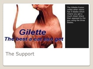 The Gillette Fusion
              unlike other razors
              has 5 blades which
              means you get a
              much closer shave
              then apposed to the
              guy using the three
              blades.




The Support
 