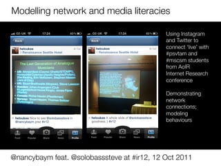 Modelling network and media literacies

                                             Using Instagram
                                             and Twitter to 
                                             connect ‘live’ with
                                             #psvtam and
                                             #mscsm students
                                             from AoIR
                                             Internet Research
                                             conference
                                             
                                             Demonstrating
                                             network
                                             connections;
                                             modeling
                                             behaviours




@nancybaym feat. @solobasssteve at #ir12, 12 Oct 2011
 