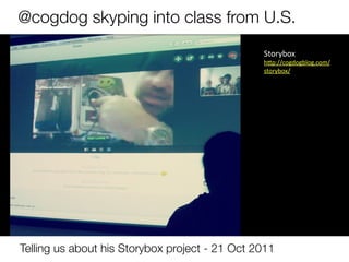 @cogdog skyping into class from U.S.
                                                 Storybox	
  	
  
                                                 h9p://cogdogblog.com/
                                                 storybox/	
  
                                                 	
  




Telling us about his Storybox project - 21 Oct 2011
 
