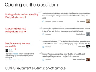 Opening up the classroom
Undergraduate	
  student	
  a9ending	
  	
  
Postgraduate	
  class	
  à	
  
	
  
	
  
	
  
Ex-­‐student	
  a9ending	
  	
  
Postgraduate	
  class	
  à	
  
	
  
	
  
	
  
Mobile	
  learning:	
  learners	
  	
  
are	
  mobile	
  
	
  
          à	
  




	
  
	
  




UG/PG: ex/current students: on/off campus
 