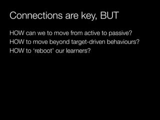 Connections are key, BUT
HOW can we to move from active to passive?
HOW to move beyond target-driven behaviours?
HOW to ‘reboot’ our learners?
 