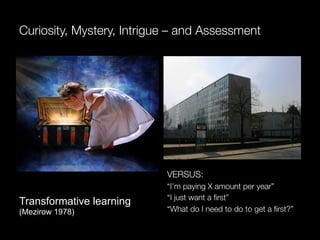 Curiosity, Mystery, Intrigue – and Assessment




                           VERSUS:
                           “I’m paying X amount per year”
                           “I just want a ﬁrst”
Transformative learning
(Mezirow 1978)             “What do I need to do to get a ﬁrst?”
 
