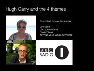 Hugh Garry and the 4 themes

               Elements	
  of	
  the	
  crea^ve	
  process:	
  
               	
  
               CURIOSITY	
  
               COLLECTING	
  IDEAS	
  
               CONNECTING	
  
               GETTING	
  YOUR	
  WORK	
  OUT	
  THERE	
  
               	
  
 