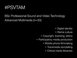 #PSVTAM
BSc Professional Sound and Video Technology
Advanced Multimedia (n=30)

                                              •  Digital identity
                                              •  Remix culture
                            •  Copyright, licensing, ethics
                       •  Participatory media production
                               •  Mobile phone ﬁlmmaking
                                  •  Transmedia storytelling
                                  •  Critical media literacies
 