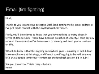 Email (ﬁre ﬁghting)
Hi	
  all,	
  
	
  
Thanks	
  to	
  you	
  lot	
  and	
  your	
  detec^ve	
  work	
  (and	
  geing	
  me	
  his	
  email	
  address	
  ;)	
  
I’ve	
  just	
  made	
  contact	
  with	
  the	
  mysterious	
  Ruﬁ	
  Franzen.	
  
	
  
Firstly,	
  you’ll	
  be	
  relieved	
  to	
  know	
  that	
  you	
  have	
  nothing	
  to	
  worry	
  about	
  in	
  
terms	
  of	
  data	
  security	
  –	
  there	
  have	
  been	
  no	
  breaches	
  of	
  security.	
  I	
  can’t	
  say	
  any	
  
more	
  at	
  the	
  moment	
  as	
  I’ve	
  been	
  sworn	
  to	
  secrecy,	
  so	
  I	
  need	
  you	
  to	
  trust	
  me	
  
on	
  this.	
  
	
  
What	
  I	
  do	
  know	
  is	
  that	
  this	
  is	
  going	
  somewhere	
  good	
  –	
  amazing	
  in	
  fact.	
  I	
  don’t	
  
know	
  much	
  more	
  at	
  this	
  stage,	
  and	
  I’m	
  not	
  sure	
  I’m	
  going	
  to	
  be	
  told.	
  Anyway,	
  
let’s	
  chat	
  about	
  it	
  tomorrow	
  –	
  remember	
  the	
  feedback	
  session	
  3-­‐5	
  in	
  3.34!	
  
	
  
See	
  you	
  tomorrow.	
  This	
  is	
  crazy	
  –	
  but	
  ace.	
  
Helen	
  	
  
 