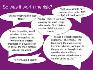 So was it worth the risk?
                                                                                      	
  
                                                                                            “Just	
  so	
  pleased	
  to	
  have	
  
                                                                                          been	
  involved	
  in	
  this	
  ARG,	
  
  “this	
  is	
  something	
  I’ll	
  never	
                                                 Ruﬁ	
  will	
  live	
  forever!”	
  
                     forget”	
                      “Today	
  I	
  realized	
  just	
  how	
                    	
  
                                                     amazing	
  the	
  small	
  things	
  
                                                    in	
  life	
  can	
  be.	
  Yes,	
  this	
  is	
  a	
  
                                                    massive	
  cliché	
  but,	
  yes,	
  it	
  
   “It	
  was	
  incredible,	
  we	
  all	
                         is	
  true!”	
  
      watched	
  in	
  the	
  rain	
  as	
  
    passers	
  by	
  watched	
  the	
                                       “This	
  was	
  a	
  fantas^c	
  learning	
  
       work	
  we	
  had	
  created,	
                                      experience;	
  The	
  intrigue,	
  the	
  
  broadcast	
  on	
  a	
  huge	
  screen	
                                  teamwork,	
  the	
  puzzle	
  solving;	
  
  in	
  one	
  of	
  the	
  most	
  famous	
                                Everyone	
  who	
  has	
  taken	
  part	
  in	
  
          ci^es	
  in	
  the	
  world.	
                                    the	
  process	
  has	
  brought	
  their	
  
                                                                            own	
  theories	
  and	
  ideas,	
  
                                                                            everyone	
  has	
  helped	
  solve	
  a	
  
                                                                            li9le	
  bit	
  of	
  the	
  puzzle.”	
  
             “I	
  wanna	
  do	
  it	
  again!”	
  
 