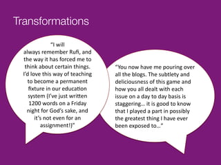 Transformations
                      “I	
  will	
  	
  
  always	
  remember	
  Ruﬁ,	
  and	
  
  the	
  way	
  it	
  has	
  forced	
  me	
  to	
  
   think	
  about	
  certain	
  things.	
  	
         “You	
  now	
  have	
  me	
  pouring	
  over	
  
  I’d	
  love	
  this	
  way	
  of	
  teaching	
      all	
  the	
  blogs.	
  The	
  subtlety	
  and	
  
     to	
  become	
  a	
  permanent	
                 deliciousness	
  of	
  this	
  game	
  and	
  
     ﬁxture	
  in	
  our	
  educa^on	
                how	
  you	
  all	
  dealt	
  with	
  each	
  
     system	
  (I’ve	
  just	
  wri9en	
              issue	
  on	
  a	
  day	
  to	
  day	
  basis	
  is	
  
      1200	
  words	
  on	
  a	
  Friday	
            staggering…	
  it	
  is	
  good	
  to	
  know	
  
    night	
  for	
  God’s	
  sake,	
  and	
           that	
  I	
  played	
  a	
  part	
  in	
  possibly	
  
           it’s	
  not	
  even	
  for	
  an	
         the	
  greatest	
  thing	
  I	
  have	
  ever	
  
              assignment!)”	
                         been	
  exposed	
  to…”	
  
 