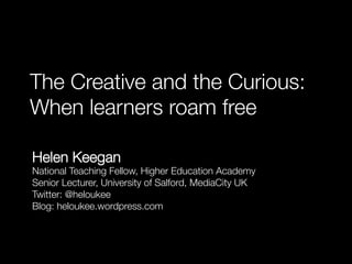 The Creative and the Curious:
When learners roam free

Helen Keegan
National Teaching Fellow, Higher Education Academy
Senior Lecturer, University of Salford, MediaCity UK
Twitter: @heloukee
Blog: heloukee.wordpress.com
 
