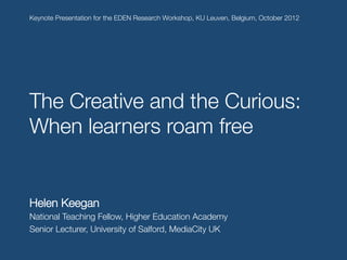 Keynote Presentation for the EDEN Research Workshop, KU Leuven, Belgium, October 2012!





The Creative and the Curious:
When learners roam free!
!




Helen Keegan
National Teaching Fellow, Higher Education Academy
Senior Lecturer, University of Salford, MediaCity UK

 
