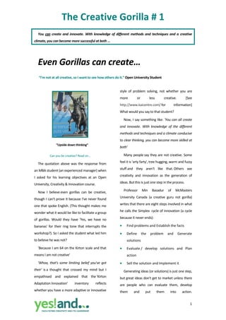 The Creative Gorilla # 1 
    You  can  create  and  innovate.  With  knowledge  of  different  methods  and  techniques  and  a  creative 
climate, you can become more successful at both … 

     


    Even Gorillas can create… 
     “I'm not at all creative, so I want to see how others do it.” Open University Student 


                                                             style  of  problem  solving,  not  whether  you  are 
                                                             more         or       less        creative.         [See 
         
                                                             http://www.kaicentre.com/ for            information] 
         
                                                             What would you say to that student?   
                                                                 Now, I say something like: 'You can all create 
         
                                                             and  innovate.  With  knowledge  of  the  different 
         
                                                             methods and techniques and a climate conducive 
                                                             to clear thinking, you can become more skilled at 
                 “Upside down thinking” 
                                                             both' 

            Can you be creative? Read on…                        Many people say they are not creative. Some 

    The  quotation  above  was  the  response  from          feel it is 'arty farty', tree hugging, warm and fuzzy 

an MBA student (an experienced manager) when                 stuff and  they  aren't  like  that. Others  see 

I  asked  for  his  learning  objectives  at  an  Open       creativity  and  innovation  as  the  generation  of 

University, Creativity & Innovation course.                  ideas. But this is just one step in the process. 

    Now  I  believe even  gorillas  can  be  creative,           Professor  Min  Basadur  of  McMasters 

though I can't prove it because I've never found             University  Canada  (a  creative  guru  not  gorilla) 

one that spoke English. (This thought makes me               writes that there are eight steps involved in what 

wonder what it would be like to facilitate a group           he calls the Simplex  cycle of innovation (a cycle 

of  gorillas.  Would  they  have  'Yes,  we  have  no        because it never ends): 

bananas'  for  their  ring  tone  that  interrupts  the      •     Find problems and Establish the facts 
workshop?). So I asked the student what led him              •     Define  the  problem  and  Generate 
to believe he was not?                                             solutions 
    'Because I am 64 on the Kirton scale and that            •     Evaluate /  develop  solutions  and  Plan 
means I am not creative'                                           action 
    'Whoa,  that's  some  limiting  belief  you've  got      •     Sell the solution and Implement it  
their'  is a  thought  that  crossed  my  mind  but  I           Generating ideas (or solutions) is just one step, 
empathised  and  explained  that  the 'Kirton                but great ideas don't get to market unless there 
Adaptation Innovation'         inventory       reflects      are  people  who  can  evaluate  them,  develop 
whether you have a more adaptive or innovative               them       and     put        them    into     action. 

                                                                                                                    1
 