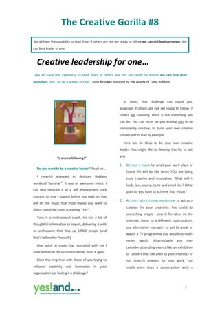 The Creative Gorilla #8 
We all have the capability to lead. Even if others are not yet ready to follow we can still lead ourselves. We 
can be a leader of one. 



    Creative leadership for one… 
"We  all  have  the  capability  to  lead.  Even  if  others  are  not  yet  ready  to  follow  we  can  still  lead 
ourselves. We can be a leader of one." John Brooker inspired by the words of Tony Robbins 

 

          
                                                                      At  times,  that  challenge  can  daunt  you, 
          
                                                                 especially  if  others  are  not  yet  ready  to  follow.  If 
                                                                 others  are  unwilling,  there  is  still  something  you 
                                                                 can  do.  You  can  focus  on  you  leading  you  to  be 
          
                                                                 consistently  creative,  to  build  your  own  creative 
          
                                                                 climate and to lead by example. 
          
                                                                      Here  are  six  ideas  to  be  your  own  creative 
                                                                 leader.  You  might  like  to  develop  this  list  to  suit 
                                                                 you. 
                    “Is anyone following?” 

                                                                 1.     DEVELOP A VISION for what your work place or 
    Do you want to be a creative leader?  Read on… 
                                                                        home  life  will  be  like  when  YOU  are  being 
    I  recently  attended  an  Anthony  Robbins 
                                                                        truly  creative  and  innovative.  What  will  it 
weekend  “seminar”.  It  was  an  awesome  event.  I 
                                                                        look, feel, sound, taste and smell like? What 
can  best  describe  it  as  a  self  development  rock 
                                                                        plan do you have to achieve that vision? 
concert, so may I suggest before you read on, you 
                                                                 2.     ACTIVELY  SEEK  EXTERNAL  INSPIRATION  to  act  as  a 
put  on  the  music  that  most  makes  you  want  to 
                                                                        catalyst  for  your  creativity.  You  could  do 
dance round the room screaming "Yes".  
                                                                        something  simple  ‐  search  for  ideas  on  the 
    Tony  is  a  motivational  coach.  He  has  a  lot  of 
                                                                        Internet,  listen  to  a  different  radio  station, 
thoughtful information to impart, delivering it with 
                                                                        use alternative transport to get to work, or 
an  enthusiasm  that  fires  up  12000  people  (and 
                                                                        watch a TV programme you would normally 
that’s before the fire walk). 
                                                                        never  watch.  Alternatively  you  may 
    One  point  he  made  that  resonated  with  me  I 
                                                                        consider attending events like an exhibition 
have written as the quotation above. Read it again. 
                                                                        or concert that are alien to your interests or 
    Does  this  ring  true  with  those  of  you  trying  to            not  directly  relevant  to  your  work.  You 
enhance  creativity  and  innovation  in  your                          might  even  start  a  conversation  with  a 
organisation but finding it a challenge?  


                                                                                                                       1
                                       
 