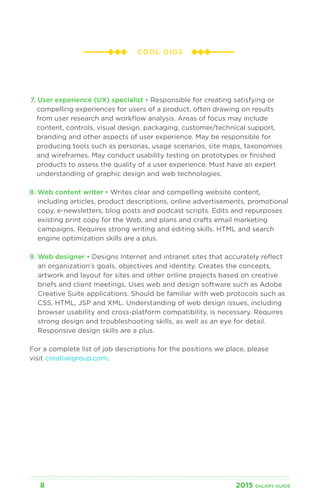COOL GIGS 
7. User experience (UX) specialist • Responsible for creating satisfying or 
compelling experiences for users of a product, often drawing on results 
from user research and workflow analysis. Areas of focus may include 
content, controls, visual design, packaging, customer/technical support, 
branding and other aspects of user experience. May be responsible for 
producing tools such as personas, usage scenarios, site maps, taxonomies 
and wireframes. May conduct usability testing on prototypes or finished 
products to assess the quality of a user experience. Must have an expert 
understanding of graphic design and web technologies. 
8. Web content writer • Writes clear and compelling website content, 
including articles, product descriptions, online advertisements, promotional 
copy, e-newsletters, blog posts and podcast scripts. Edits and repurposes 
existing print copy for the Web, and plans and crafts email marketing 
campaigns. Requires strong writing and editing skills. HTML and search 
engine optimization skills are a plus. 
9. Web designer • Designs Internet and intranet sites that accurately reflect 
an organization’s goals, objectives and identity. Creates the concepts, 
artwork and layout for sites and other online projects based on creative 
briefs and client meetings. Uses web and design software such as Adobe 
Creative Suite applications. Should be familiar with web protocols such as 
CSS, HTML, JSP and XML. Understanding of web design issues, including 
browser usability and cross-platform compatibility, is necessary. Requires 
strong design and troubleshooting skills, as well as an eye for detail. 
Responsive design skills are a plus. 
For a complete list of job descriptions for the positions we place, please 
visit creativegroup.com. 
8 2015 SALARY G UIDE 
 