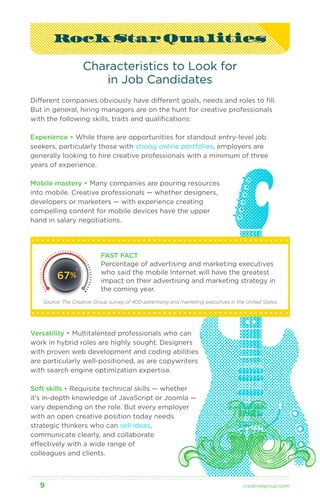 Rock Star Qualities 
Characteristics to Look for 
in Job Candidates 
Different companies obviously have different goals, needs and roles to fill. 
But in general, hiring managers are on the hunt for creative professionals 
with the following skills, traits and qualifications: 
Experience • While there are opportunities for standout entry-level job 
seekers, particularly those with strong online portfolios, employers are 
generally looking to hire creative professionals with a minimum of three 
years of experience. 
Mobile mastery • Many companies are pouring resources 
into mobile. Creative professionals — whether designers, 
developers or marketers — with experience creating 
compelling content for mobile devices have the upper 
hand in salary negotiations. 
FAST FACT 
Percentage of advertising and marketing executives 
who said the mobile Internet will have the greatest 
impact on their advertising and marketing strategy in 
the coming year. 
67% 
Source: The Creative Group survey of 400 advertising and marketing executives in the United States 
Versatility • Multitalented professionals who can 
work in hybrid roles are highly sought. Designers 
with proven web development and coding abilities 
are particularly well-positioned, as are copywriters 
with search engine optimization expertise. 
Soft skills • Requisite technical skills — whether 
it’s in-depth knowledge of JavaScript or Joomla — 
vary depending on the role. But every employer 
with an open creative position today needs 
strategic thinkers who can sell ideas, 
communicate clearly, and collaborate 
effectively with a wide range of 
colleagues and clients. 
9 creativegroup .com 
 