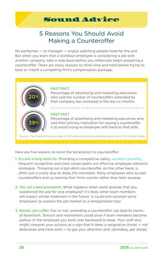 Sound Advice 
5 Reasons You Should Avoid 
Making a Counteroffer 
No performer — or manager — enjoys watching people head for the exit. 
But when you learn that a standout employee is considering a job with 
another company, take a step back before you reflexively begin preparing a 
counteroffer. There are many reasons to think long and hard before trying to 
beat or match a competing firm’s compensation package. 
FAST FACT 
Percentage of advertising and marketing executives 
who said the number of counteroffers extended by 
their company has increased in the last six months. 
FAST FACT 
Percentage of advertising and marketing executives who 
said their primary motivation for issuing a counteroffer 
is to avoid losing an employee with hard-to-find skills. 
20% 
39% 
Source: The Creative Group survey of 400 advertising and marketing executives in the United States 
Here are five reasons to resist the temptation to counteroffer: 
1. It’s not a long-term fix. Providing a competitive salary, excellent benefits, 
frequent recognition and clear career paths are effective employee retention 
strategies. Throwing out a last-ditch counteroffer, on the other hand, is 
often just a costly way to delay the inevitable. Many employees who accept 
counteroffers end up leaving their firms sooner rather than later anyway. 
2. You set a bad precedent. What happens when word spreads that you 
sweetened the pot for one employee? It’s likely other team members 
will expect similar treatment in the future. It could even prompt some 
employees to explore the job market as a renegotiation tool. 
3. Morale can suffer. Fair or not, extending a counteroffer can lead to claims 
of favoritism. Tension and resentment could arise if team members become 
jealous of the employee you bent over backward to keep. Your staff also 
might interpret your actions as a sign that it takes a resignation threat — not 
dedication and hard work — to get your attention and, ultimately, get ahead. 
20 2015 SALARY G UIDE 
 