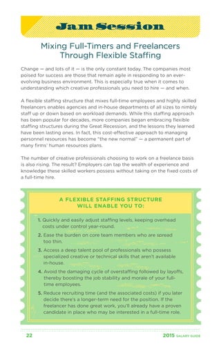 Jam Session 
Mixing Full-Timers and Freelancers 
Through Flexible Staffing 
Change — and lots of it — is the only constant today. The companies most 
poised for success are those that remain agile in responding to an ever-evolving 
business environment. This is especially true when it comes to 
understanding which creative professionals you need to hire — and when. 
A flexible staffing structure that mixes full-time employees and highly skilled 
freelancers enables agencies and in-house departments of all sizes to nimbly 
staff up or down based on workload demands. While this staffing approach 
has been popular for decades, more companies began embracing flexible 
staffing structures during the Great Recession, and the lessons they learned 
have been lasting ones. In fact, this cost-effective approach to managing 
personnel resources has become “the new normal” — a permanent part of 
many firms’ human resources plans. 
The number of creative professionals choosing to work on a freelance basis 
is also rising. The result? Employers can tap the wealth of experience and 
knowledge these skilled workers possess without taking on the fixed costs of 
a full-time hire. 
A FLEXIBLE STAFFING STRUCTURE 
WILL ENABLE YOU TO: 
1. Quickly and easily adjust staffing levels, keeping overhead 
costs under control year-round. 
2. Ease the burden on core team members who are spread 
too thin. 
3. Access a deep talent pool of professionals who possess 
specialized creative or technical skills that aren’t available 
in-house. 
4. Avoid the damaging cycle of overstaffing followed by layoffs, 
thereby boosting the job stability and morale of your full-time 
employees. 
5. Reduce recruiting time (and the associated costs) if you later 
decide there’s a longer-term need for the position. If the 
freelancer has done great work, you’ll already have a proven 
candidate in place who may be interested in a full-time role. 
22 2015 SALARY G UIDE 
 