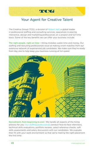 TCG 
Your Agent for Creative Talent 
The Creative Group (TCG), a division of Robert Half, a global leader 
in professional staffing and consulting services, specializes in placing 
interactive, design and marketing professionals on a project and full-time 
basis. Some of the key benefits we can offer your business include: 
The right people, right on time • Hiring mistakes waste time and money. Our 
staffing and recruiting professionals excel at making smart matches from our 
extensive network of experienced job candidates. We make sure they’re ready 
from day one to help keep your business running at full speed. 
Recruitment, from beginning to end • We handle all aspects of the hiring 
process for you: Our staffing professionals conduct face-to-face interviews, 
technical skills evaluations, portfolio reviews, select reference checks, soft 
skills assessments and salary discussions with our candidates. We evaluate 
their fit with your work environment so that we’re making the right placement 
the first time. 
23 creativegroup .com 
 