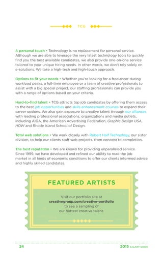 TCG 
A personal touch • Technology is no replacement for personal service. 
Although we are able to leverage the very latest technology tools to quickly 
find you the best available candidates, we also provide one-on-one service 
tailored to your unique hiring needs. In other words, we don’t rely solely on 
e-solutions. We take a high-tech and high-touch approach. 
Options to fit your needs • Whether you’re looking for a freelancer during 
workload peaks, a full-time employee or a team of creative professionals to 
assist with a big special project, our staffing professionals can provide you 
with a range of options based on your criteria. 
Hard-to-find talent • TCG attracts top job candidates by offering them access 
to the best job opportunities and skills enhancement courses to expand their 
career options. We also gain exposure to creative talent through our alliances 
with leading professional associations, organizations and media outlets, 
including AIGA, the American Advertising Federation, Graphic Design USA, 
HOW and Rhode Island School of Design. 
Total web solutions • We work closely with Robert Half Technology, our sister 
division, to help our clients staff web projects, from concept to completion. 
The best reputation • We are known for providing unparalleled service. 
Since 1999, we have developed and refined our ability to read the job 
market in all kinds of economic conditions to offer our clients informed advice 
and highly skilled candidates. 
FEATURED ARTISTS 
Visit our portfolio site at 
creativegroup.com/creative-portfolio 
to see a sampling of 
our hottest creative talent. 
24 2015 SALARY G UIDE 
 