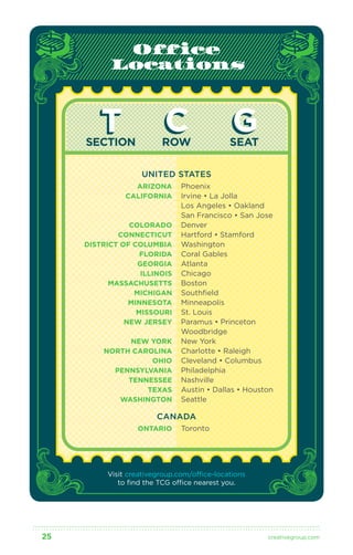 Office 
Locations 
T C G 
SECTION ROW SEAT 
UNITED STATES 
Phoenix 
Irvine • La Jolla 
Los Angeles • Oakland 
San Francisco • San Jose 
Denver 
Hartford • Stamford 
Washington 
Coral Gables 
Atlanta 
Chicago 
Boston 
Southfield 
Minneapolis 
St. Louis 
Paramus • Princeton 
Woodbridge 
New York 
Charlotte • Raleigh 
Cleveland • Columbus 
Philadelphia 
Nashville 
Austin • Dallas • Houston 
Seattle 
ARIZONA 
CALIFORNIA 
COLORADO 
CONNECTICUT 
DISTRICT OF COLUMBIA 
FLORIDA 
GEORGIA 
ILLINOIS 
MASSACHUSETTS 
MICHIGAN 
MINNESOTA 
MISSOURI 
NEW JERSEY 
NEW YORK 
NORTH CAROLINA 
OHIO 
PENNSYLVANIA 
TENNESSEE 
TEXAS 
WASHINGTON 
CANADA 
Toronto 
ONTARIO 
Visit creativegroup.com/office-locations 
to find the TCG office nearest you. 
25 creativegroup .com 
 