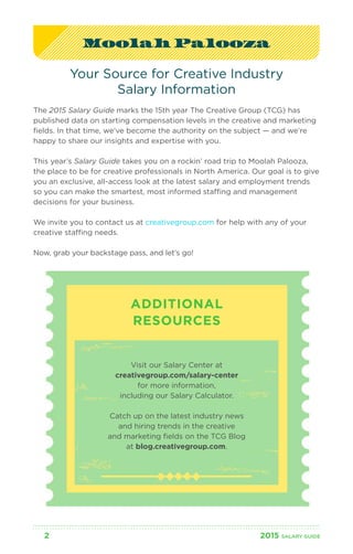 Moolah Palooza 
Your Source for Creative Industry 
Salary Information 
The 2015 Salary Guide marks the 15th year The Creative Group (TCG) has 
published data on starting compensation levels in the creative and marketing 
fields. In that time, we’ve become the authority on the subject — and we’re 
happy to share our insights and expertise with you. 
This year’s Salary Guide takes you on a rockin’ road trip to Moolah Palooza, 
the place to be for creative professionals in North America. Our goal is to give 
you an exclusive, all-access look at the latest salary and employment trends 
so you can make the smartest, most informed staffing and management 
decisions for your business. 
We invite you to contact us at creativegroup.com for help with any of your 
creative staffing needs. 
Now, grab your backstage pass, and let’s go! 
ADDITIONAL 
RESOURCES 
Visit our Salary Center at 
creativegroup.com/salary-center 
for more information, 
including our Salary Calculator. 
Catch up on the latest industry news 
and hiring trends in the creative 
and marketing fields on the TCG Blog 
at blog.creativegroup.com. 
2 2015 SALARY G UIDE 
 