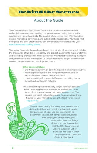 Behind the Scenes 
About the Guide 
The Creative Group 2015 Salary Guide is the most comprehensive and 
authoritative resource on starting compensation and hiring trends in the 
creative and marketing fields. The guide includes more than 125 interactive, 
design, marketing, advertising and public relations positions. You’ll also find 
hiring tips and best practices you can immediately incorporate into your 
recruitment and staffing efforts. 
The salary figures in the guide are based on a variety of sources, most notably 
the thousands of full-time, temporary and project placements that our staffing 
and recruiting professionals make each year. We interact with hiring managers 
and job seekers daily, which gives us unique real-world insight into the most 
current compensation and employment trends. 
Other sources include: 
• Our frequent surveys of advertising and marketing executives 
• An in-depth analysis of the hiring environment and an 
extrapolation of current trends into 2015 
• Local knowledge from our staffing and recruiting teams 
throughout our branch network 
Please note the projected salary ranges for each position 
reflect starting pay only. Bonuses, incentives and other 
forms of compensation are not taken into account. The 
ranges represent national averages. You can adjust these 
figures for your market by using the local variances on 
Pages 14-15. 
We produce a new guide every year to ensure our 
data reflect the most recent employment trends. 
Companies of all sizes use our information to 
benchmark salaries, set compensation levels for 
new employees and plan budgets. 
Information from the Salary 
Guide is so highly regarded 
that the U.S. Department of 
Labor’s Bureau of Labor 
Statistics has used it when 
compiling the Occupational 
Outlook Handbook. 
3 creativegroup .com 
 