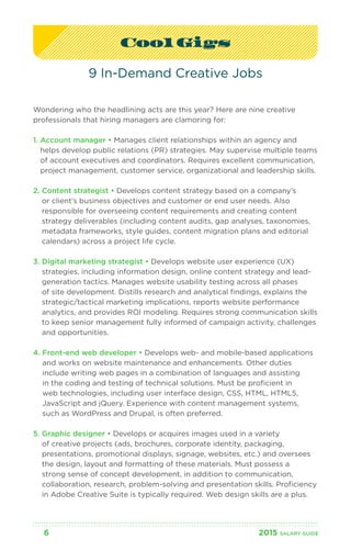 Cool Gigs 
9 In-Demand Creative Jobs 
Wondering who the headlining acts are this year? Here are nine creative 
professionals that hiring managers are clamoring for: 
1. Account manager • Manages client relationships within an agency and 
helps develop public relations (PR) strategies. May supervise multiple teams 
of account executives and coordinators. Requires excellent communication, 
project management, customer service, organizational and leadership skills. 
2. Content strategist • Develops content strategy based on a company’s 
or client’s business objectives and customer or end user needs. Also 
responsible for overseeing content requirements and creating content 
strategy deliverables (including content audits, gap analyses, taxonomies, 
metadata frameworks, style guides, content migration plans and editorial 
calendars) across a project life cycle. 
3. Digital marketing strategist • Develops website user experience (UX) 
strategies, including information design, online content strategy and lead-generation 
tactics. Manages website usability testing across all phases 
of site development. Distills research and analytical findings, explains the 
strategic/tactical marketing implications, reports website performance 
analytics, and provides ROI modeling. Requires strong communication skills 
to keep senior management fully informed of campaign activity, challenges 
and opportunities. 
4. Front-end web developer • Develops web- and mobile-based applications 
and works on website maintenance and enhancements. Other duties 
include writing web pages in a combination of languages and assisting 
in the coding and testing of technical solutions. Must be proficient in 
web technologies, including user interface design, CSS, HTML, HTML5, 
JavaScript and jQuery. Experience with content management systems, 
such as WordPress and Drupal, is often preferred. 
5. Graphic designer • Develops or acquires images used in a variety 
of creative projects (ads, brochures, corporate identity, packaging, 
presentations, promotional displays, signage, websites, etc.) and oversees 
the design, layout and formatting of these materials. Must possess a 
strong sense of concept development, in addition to communication, 
collaboration, research, problem-solving and presentation skills. Proficiency 
in Adobe Creative Suite is typically required. Web design skills are a plus. 
6 2015 SALARY G UIDE 
 