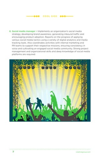 COOL GIGS 
6. Social media manager • Implements an organization’s social media 
strategy, developing brand awareness, generating inbound traffic and 
encouraging product adoption. Reports on the progress of applying 
various social media tactics using a variety of digital analytics and media 
tracking tools. Also coordinates activities with internal marketing and 
PR teams to support their respective missions, ensuring consistency in 
voice and cultivating an engaged social media community. Strong project 
management and organizational skills and deep knowledge of social media 
platforms are required. 
7 creativegroup .com 
 