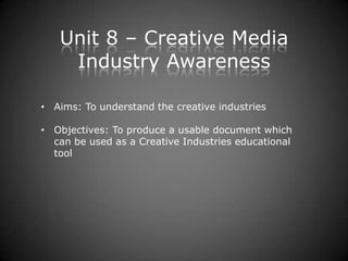 Unit 8 – Creative Media
    Industry Awareness

• Aims: To understand the creative industries

• Objectives: To produce a usable document which
  can be used as a Creative Industries educational
  tool
 