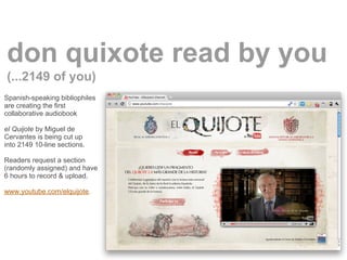 don quixote read by you
(...2149 of you)
Spanish-speaking bibliophiles
are creating the first
collaborative audiobook

el Quijote by Miguel de
Cervantes is being cut up
into 2149 10-line sections.

Readers request a section
(randomly assigned) and have
6 hours to record & upload.

www.youtube.com/elquijote.
 