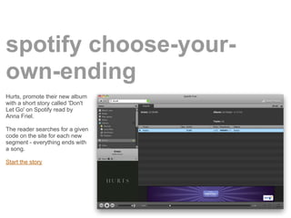 spotify choose-your-
own-ending
Hurts, promote their new album
with a short story called 'Don't
Let Go' on Spotify read by
Anna Friel.

The reader searches for a given
code on the site for each new
segment - everything ends with
a song.

Start the story
 