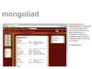 mongoliad
            Neal Stephenson is
            leading/writing a serialised
            13c historical epic with
            community-enhancment,
            wiki-contribution, a
            subscriber model and
            multiple writers and then
            releasing it all on iOS (i.e.
            as an app).

            mongoliad.com
 