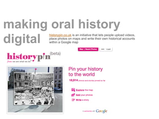 making oral history
       historypin.co.uk is an initiative that lets people upload videos,

digitalplace photos on maps and write their own historical accounts
       within a Google map
 