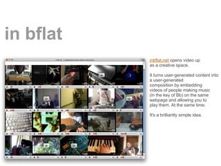 in bflat
           inbflat.net opens video up
           as a creative space.

           It turns user-generated content into
           a user-generated
           composition by embedding
           videos of people making music
           (in the key of Bb) on the same
           webpage and allowing you to
           play them. At the same time.

           It's a brilliantly simple idea.
 