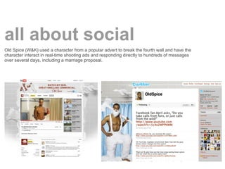 all about social
Old Spice (W&K) used a character from a popular advert to break the fourth wall and have the
character interact in real-time shooting ads and responding directly to hundreds of messages
over several days, including a marriage proposal.
 