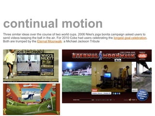 continual motion
Three similar ideas over the course of two world cups. 2006 Nike's joga bonita campaign asked users to
send videos keeping the ball in the air. For 2010 Coke had users celebrating the longest goal celebration.
Both are trumped by the Eternal Moonwalk: a Michael Jackson Tribute
 