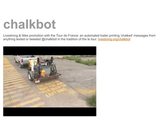 chalkbot
Livestrong & Nike promotion with the Tour de France: an automated trailer printing 'chalked' messages from
anything texted or tweeted @chalkbot in the tradition of the le tour. livestrong.org/chalkbot
 