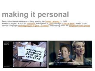 making it personal
Personalised online video was notably used by the Obama campaign in 2008.
Recent examples: Action Aid fundraiser, Pentagrams's Type campaign, Latitude demo, and for public
service campaigns encouraging you to get a TV license and warning about the dangers of online profiles
 