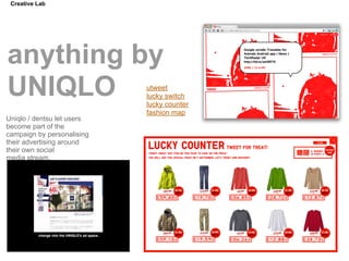 Creative Lab




anything by
UNIQLO                      utweet
                            lucky switch
                            lucky counter
                            fashion map
Uniqlo / dentsu let users
become part of the
campaign by personalising
their advertising around
their own social
media stream.
 