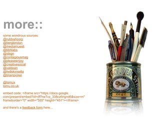 more::
some wondrous sources:
@rubbishcorp
@berglondon
@mediamuesli
@bbhlabs
@idsgn
@contagiousmag
@pleaseenjoy
@creativesocial
@valdean
@hellokinsella
@brainpicker

@tomux
tomu.co.uk

embed code: <iframe src="https://docs.google.
com/present/embed?id=df7rw7vz_338cz6ngnd6&size=m"
frameborder="0" width="555" height="451"></iframe>

and there's a feedback form here...
 