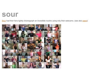 sour
Sour had their fans tightly choreograph an incredible routine using only their webcams. (see also pepsi)
 