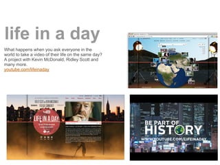 life in a day
What happens when you ask everyone in the
world to take a video of their life on the same day?
A project with Kevin McDonald, Ridley Scott and
many more.
youtube.com/lifeinaday
 