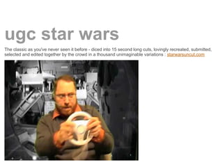 ugc star wars
The classic as you've never seen it before - diced into 15 second long cuts, lovingly recreated, submitted,
selected and edited together by the crowd in a thousand unimaginable variations : starwarsuncut.com
 